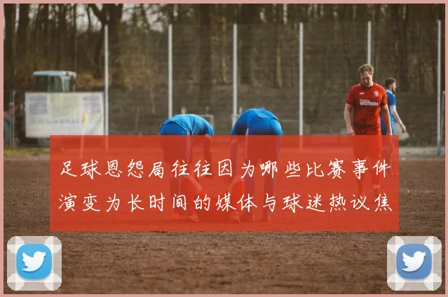 足球恩怨局往往因为哪些比赛事件演变为长时间的媒体与球迷热议焦点