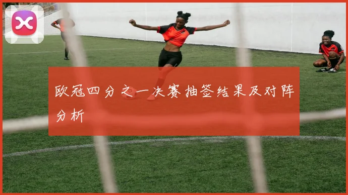 欧冠四分之一决赛抽签结果及对阵分析