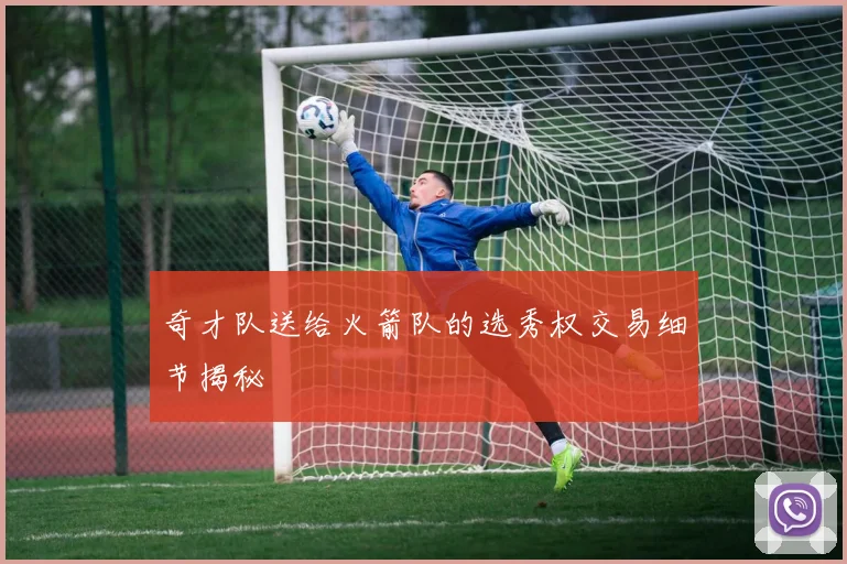 奇才队送给火箭队的选秀权交易细节揭秘
