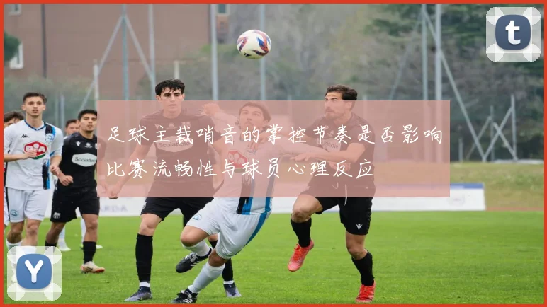 足球主裁哨音的掌控节奏是否影响比赛流畅性与球员心理反应